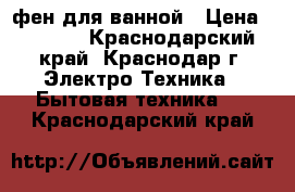 фен для ванной › Цена ­ 4 000 - Краснодарский край, Краснодар г. Электро-Техника » Бытовая техника   . Краснодарский край